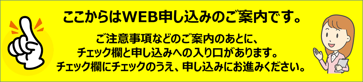 ここからはWEB申し込みのご案内です。ご注意事項などのご案内のあとに、チェック欄と申し込みへの入り口があります。チェック欄にチェックのうえ、申し込みにお進みください。