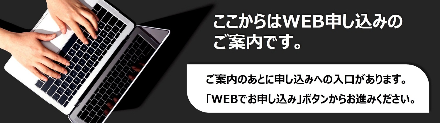 ここからはWEB申し込みのご案内です。ご案内のあとに申し込みへの入口があります。「WEBでお申し込み」ボタンからお進みください。