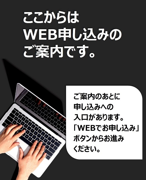 ここからはWEB申し込みのご案内です。ご案内のあとに申し込みへの入口があります。「WEBでお申し込み」ボタンからお進みください。