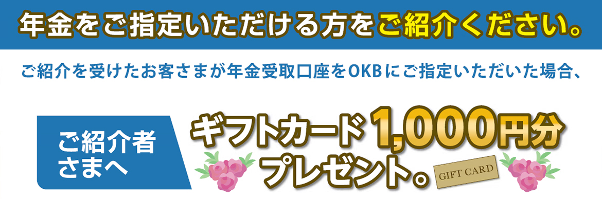 年金をご指定いただける方をご紹介ください。ご紹介を受けたお客さまが年金受取口座をOKBにご指定いただいた場合、ご紹介者さまへギフトカード1000円分プレゼント。