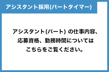 アシスタント採用（パートタイマー） アシスタント（パート）の仕事内容、応募資格、勤務時間についてはこちらをご覧ください。