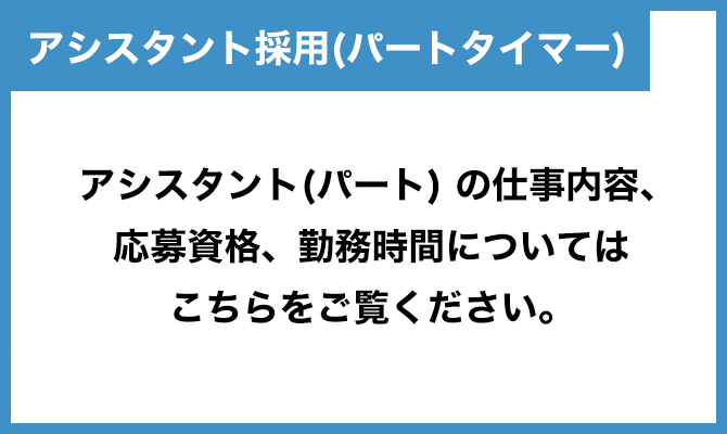 アシスタント採用（パートタイマー） アシスタント（パート）の仕事内容、応募資格、勤務時間についてはこちらをご覧ください。