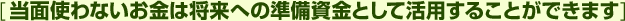 [当面使わないお金は将来への準備資金として活用することができます]