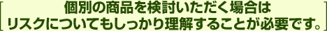 [個別の商品を検討いただく場合はリスクについてもしっかり理解することが必要です。]