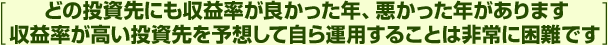 [どの投資先にも収益率が良かった年、悪かった年があります　収益率が高い投資先を予想して自ら運用することは非常に困難です]