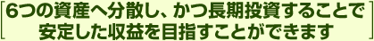 [6つの資産へ分散し、かつ長期投資することで安定した収益を目指すことができます]