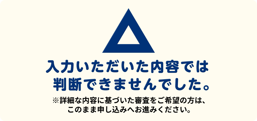 ⼊⼒いただいた内容では判断できませんでした。※詳細な内容に基づいた審査をご希望の⽅は、このまま申し込みへお進みください。
