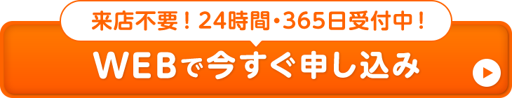 来店不要！24時間・365日受付中！WEBで今すぐ申し込み