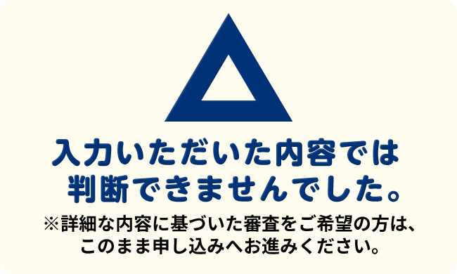 ⼊⼒いただいた内容では判断できませんでした。※詳細な内容に基づいた審査をご希望の⽅は、このまま申し込みへお進みください。
