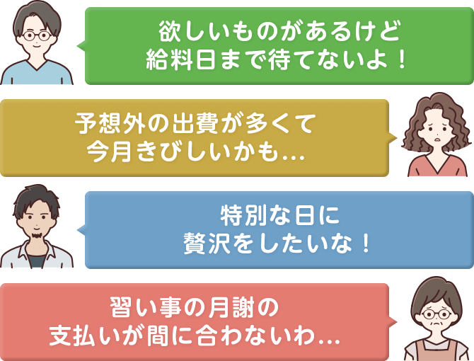 欲しいものがあるけど給料⽇まで待てないよ！予想外の出費が多くて今⽉きびしいかも...特別な⽇に贅沢をしたいな！習い事の⽉謝の⽀払いが間に合わないわ...