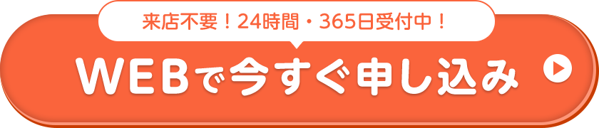 来店不要！24時間・365⽇受付中！ WEBで今すぐ申し込み