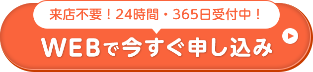 来店不要！24時間・365⽇受付中！ WEBで今すぐ申し込み